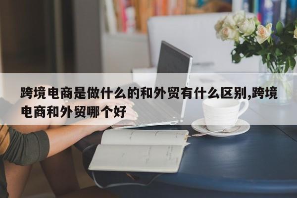 跨境电商是做什么的和外贸有什么区别,跨境电商和外贸哪个好