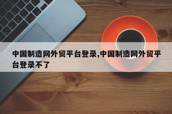 中国制造网外贸平台登录,中国制造网外贸平台登录不了