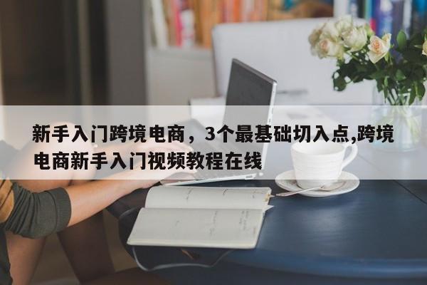 新手入门跨境电商，3个最基础切入点,跨境电商新手入门视频教程在线