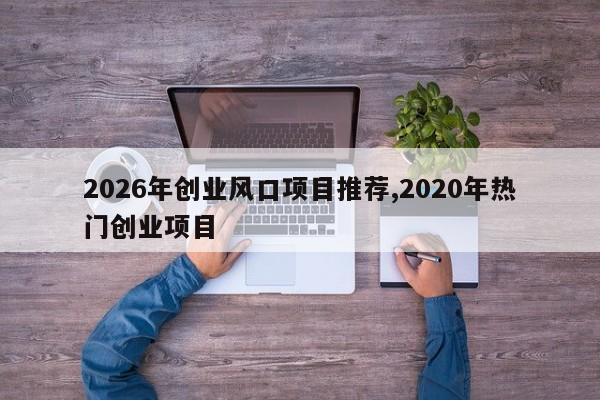2026年创业风口项目推荐,2020年热门创业项目