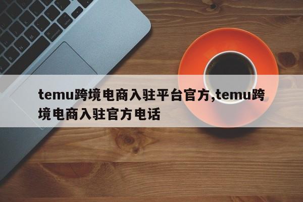 temu跨境电商入驻平台官方,temu跨境电商入驻官方电话