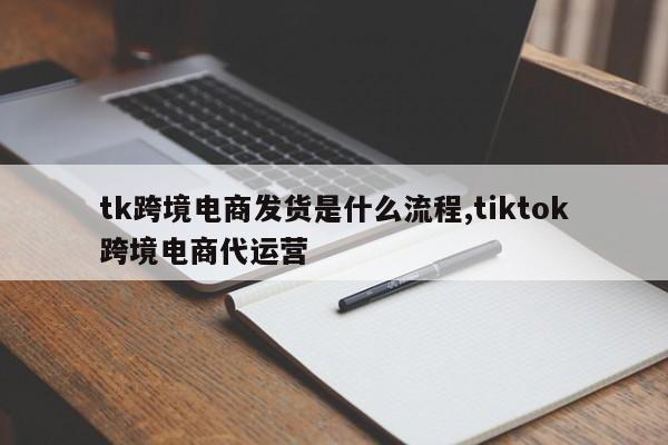 tk跨境电商发货是什么流程,tiktok跨境电商代运营