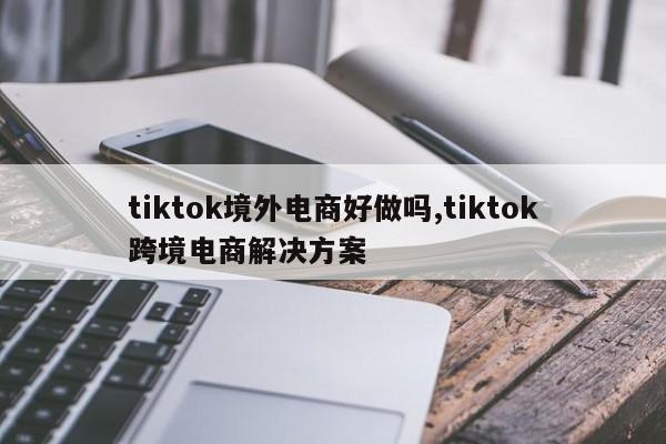 tiktok境外电商好做吗,tiktok跨境电商解决方案