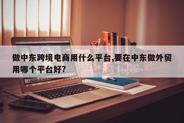 做中东跨境电商用什么平台,要在中东做外贸用哪个平台好?