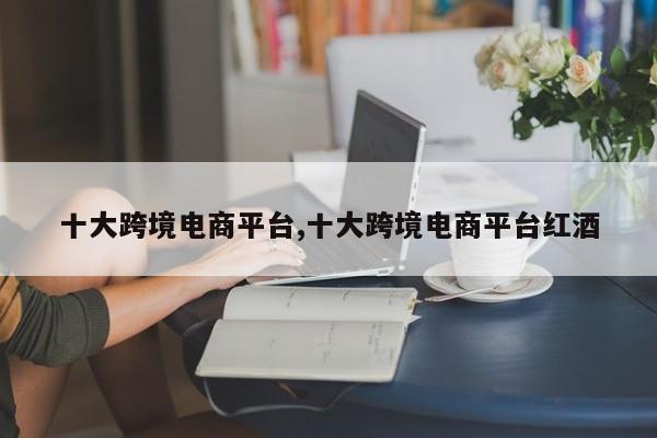 十大跨境电商平台,十大跨境电商平台红酒