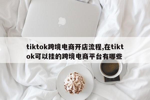 tiktok跨境电商开店流程,在tiktok可以挂的跨境电商平台有哪些