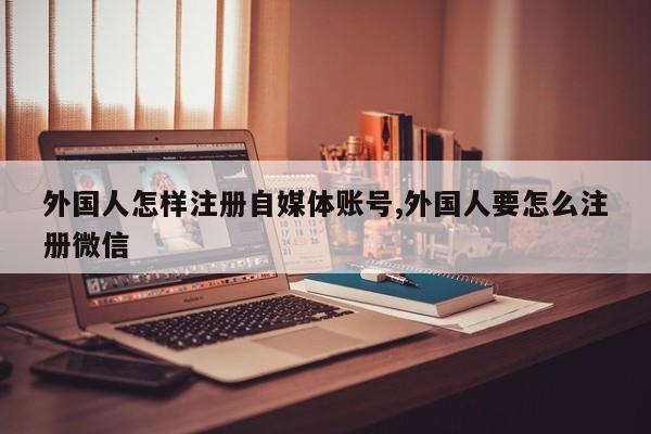 外国人怎样注册自媒体账号,外国人要怎么注册微信