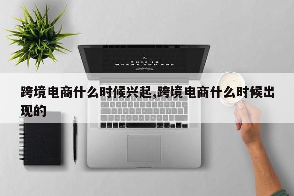 跨境电商什么时候兴起,跨境电商什么时候出现的