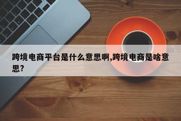 跨境电商平台是什么意思啊,跨境电商是啥意思?