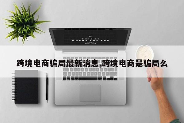 跨境电商骗局最新消息,跨境电商是骗局么
