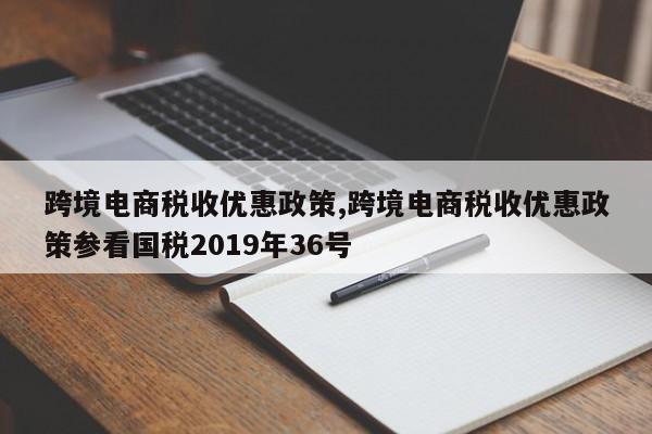 跨境电商税收优惠政策,跨境电商税收优惠政策参看国税2019年36号