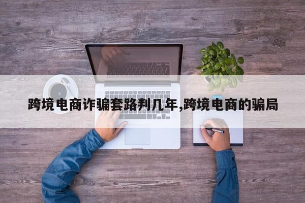 跨境电商诈骗套路判几年,跨境电商的骗局
