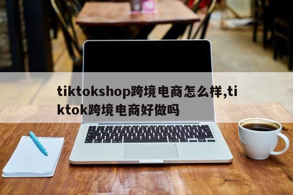 tiktokshop跨境电商怎么样,tiktok跨境电商好做吗