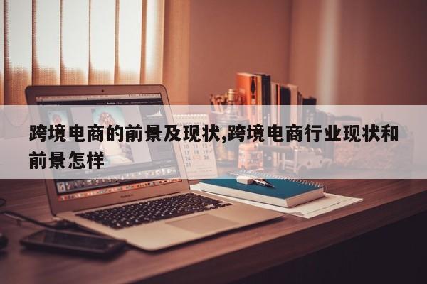 跨境电商的前景及现状,跨境电商行业现状和前景怎样