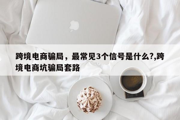 跨境电商骗局，最常见3个信号是什么?,跨境电商坑骗局套路
