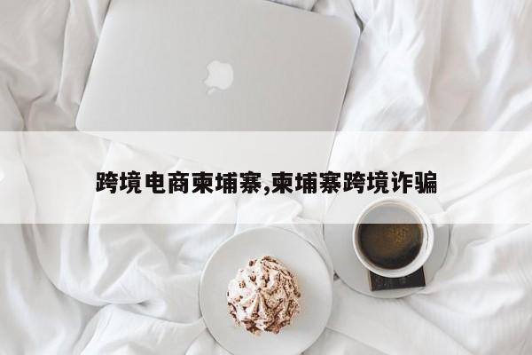 跨境电商柬埔寨,柬埔寨跨境诈骗