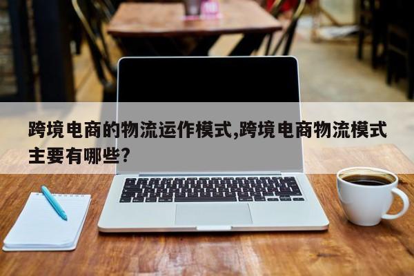 跨境电商的物流运作模式,跨境电商物流模式主要有哪些?