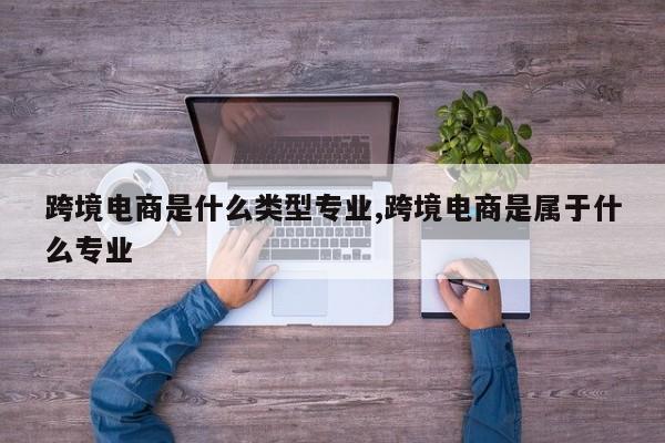 跨境电商是什么类型专业,跨境电商是属于什么专业