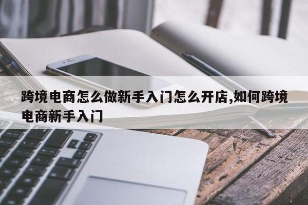 跨境电商怎么做新手入门怎么开店,如何跨境电商新手入门
