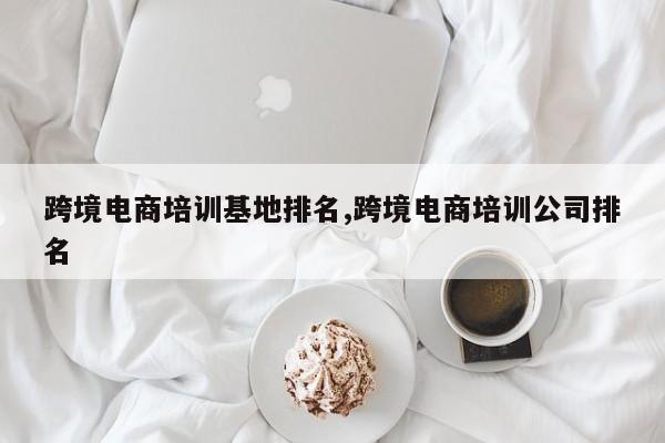 跨境电商培训基地排名,跨境电商培训公司排名
