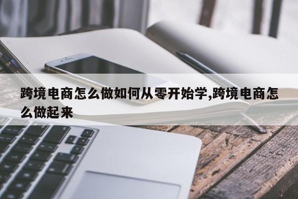 跨境电商怎么做如何从零开始学,跨境电商怎么做起来