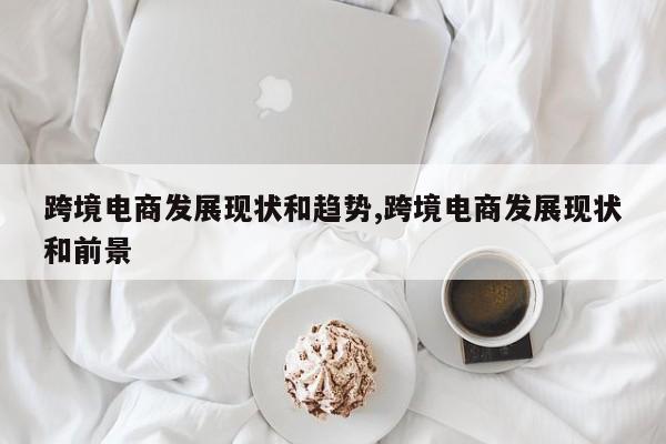 跨境电商发展现状和趋势,跨境电商发展现状和前景