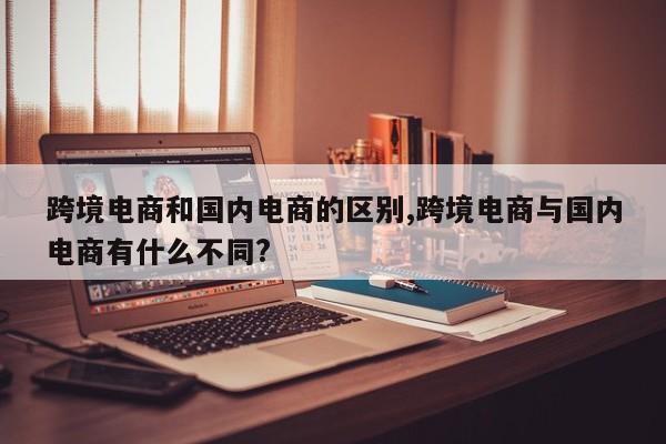 跨境电商和国内电商的区别,跨境电商与国内电商有什么不同?