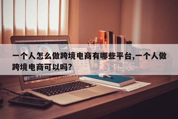 一个人怎么做跨境电商有哪些平台,一个人做跨境电商可以吗?