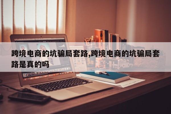 跨境电商的坑骗局套路,跨境电商的坑骗局套路是真的吗