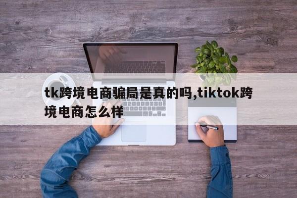 tk跨境电商骗局是真的吗,tiktok跨境电商怎么样