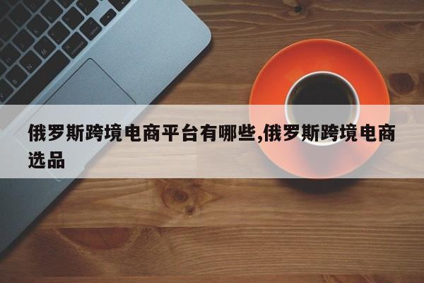 俄罗斯跨境电商平台有哪些,俄罗斯跨境电商选品