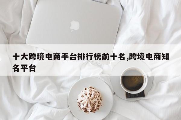 十大跨境电商平台排行榜前十名,跨境电商知名平台