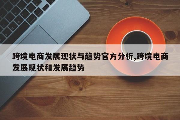跨境电商发展现状与趋势官方分析,跨境电商发展现状和发展趋势