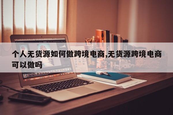 个人无货源如何做跨境电商,无货源跨境电商可以做吗