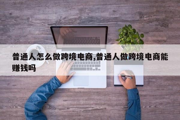 普通人怎么做跨境电商,普通人做跨境电商能赚钱吗