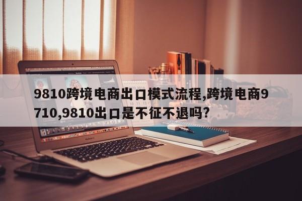 9810跨境电商出口模式流程,跨境电商9710,9810出口是不征不退吗?