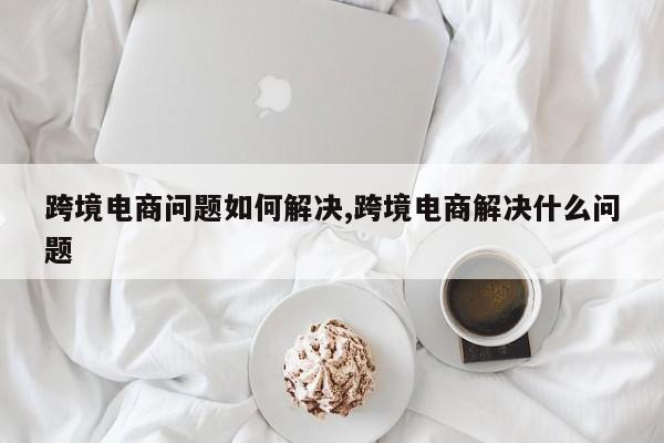 跨境电商问题如何解决,跨境电商解决什么问题