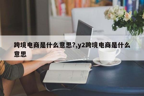 跨境电商是什么意思?,y2跨境电商是什么意思