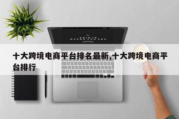十大跨境电商平台排名最新,十大跨境电商平台排行