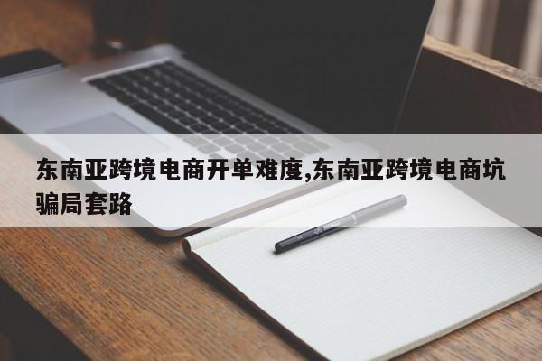 东南亚跨境电商开单难度,东南亚跨境电商坑骗局套路