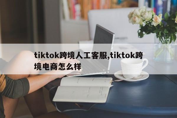 tiktok跨境人工客服,tiktok跨境电商怎么样