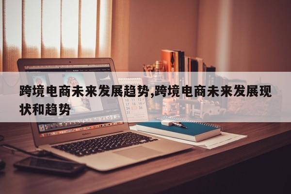 跨境电商未来发展趋势,跨境电商未来发展现状和趋势