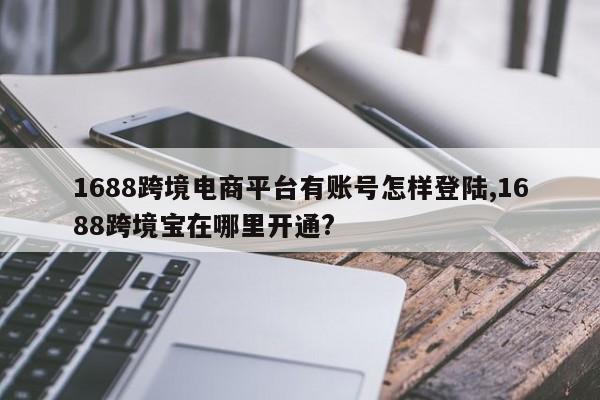 1688跨境电商平台有账号怎样登陆,1688跨境宝在哪里开通?