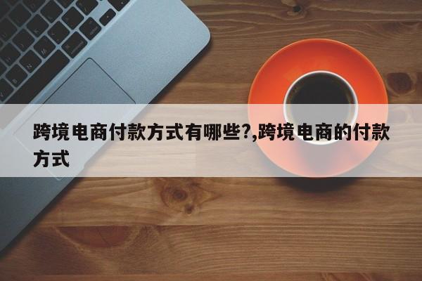 跨境电商付款方式有哪些?,跨境电商的付款方式