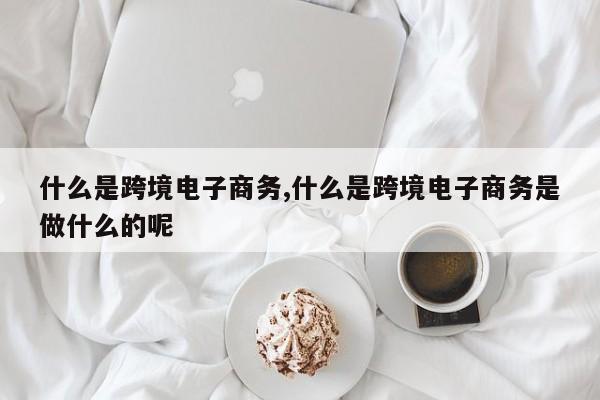 什么是跨境电子商务,什么是跨境电子商务是做什么的呢