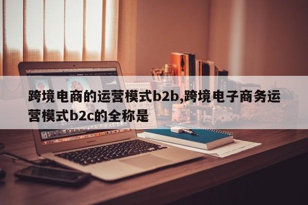 跨境电商的运营模式b2b,跨境电子商务运营模式b2c的全称是