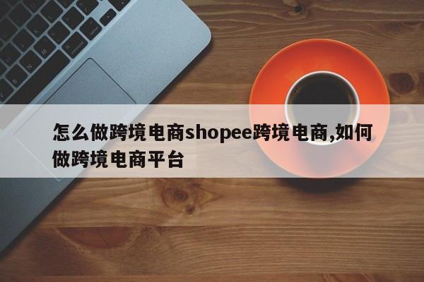 怎么做跨境电商shopee跨境电商,如何做跨境电商平台