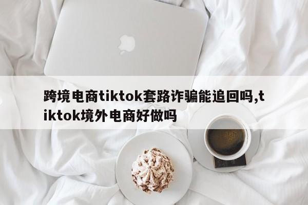 跨境电商tiktok套路诈骗能追回吗,tiktok境外电商好做吗