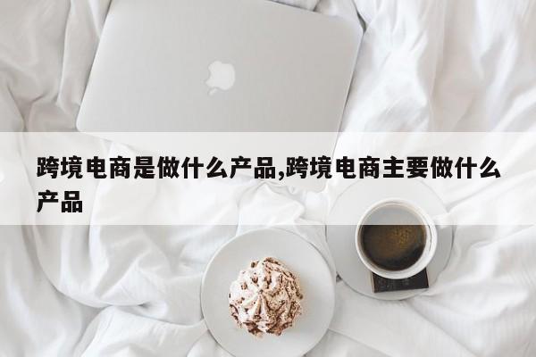 跨境电商是做什么产品,跨境电商主要做什么产品