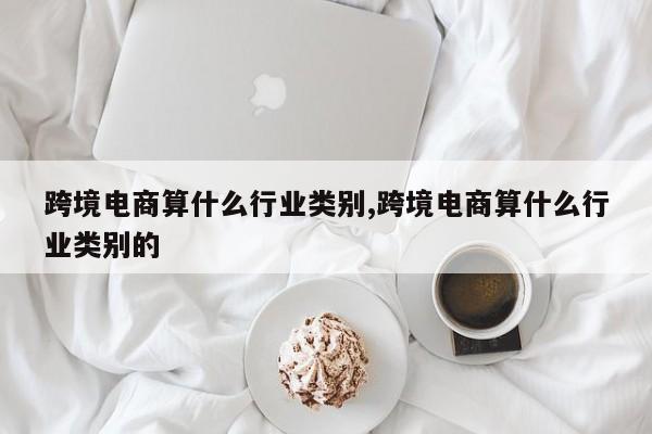 跨境电商算什么行业类别,跨境电商算什么行业类别的